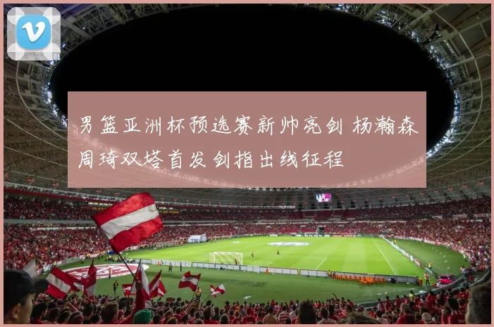 男篮亚洲杯预选赛新帅亮剑 杨瀚森周琦双塔首发剑指出线征程
