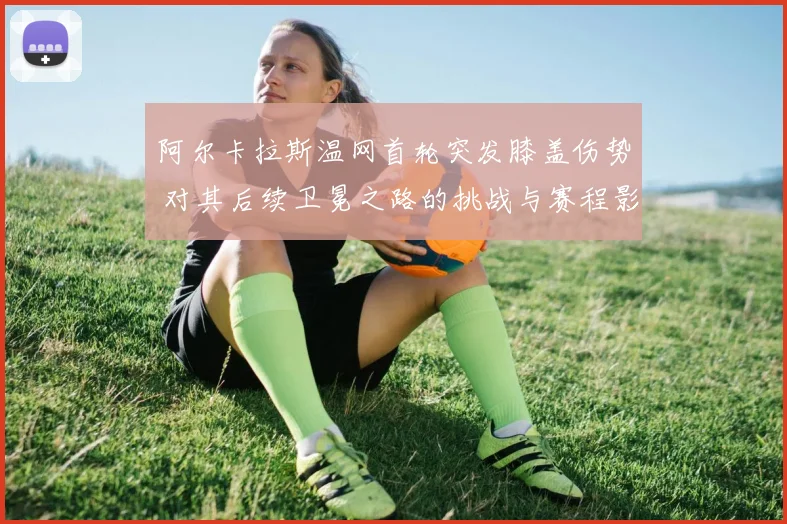 阿尔卡拉斯温网首轮突发膝盖伤势 对其后续卫冕之路的挑战与赛程影响评估