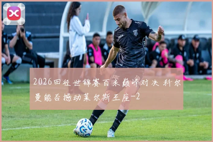 2026田径世锦赛百米巅峰对决 科尔曼能否撼动莱尔斯王座