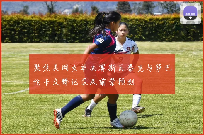 聚焦美网女单决赛斯瓦泰克与萨巴伦卡交锋记录及前景预测