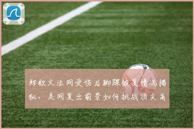 郑钦文法网受伤后脚踝恢复情况揭秘，美网复出前景如何挑战顶尖高手？