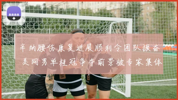 辛纳腰伤康复进展顺利令团队振奋 美网男单桂冠争夺前景被专家集体看好