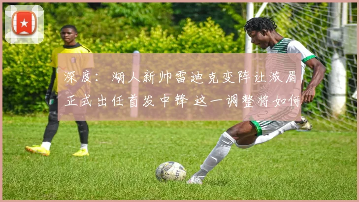 深度：湖人新帅雷迪克变阵让浓眉正式出任首发中锋 这一调整将如何影响球队的攻防体系