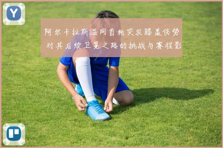阿尔卡拉斯温网首轮突发膝盖伤势 对其后续卫冕之路的挑战与赛程影响评估