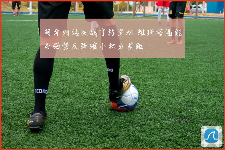 匈牙利站决战亨格罗林 维斯塔潘能否强势反弹缩小积分差距