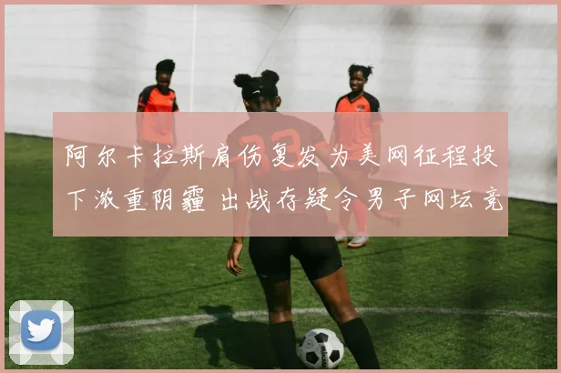 阿尔卡拉斯肩伤复发为美网征程投下浓重阴霾 出战存疑令男子网坛竞争格局再添变数