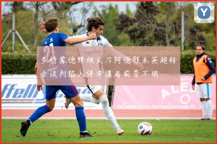 多特蒙德锋线尖刀阿德耶米英超转会谈判陷入停滞僵局前景不明