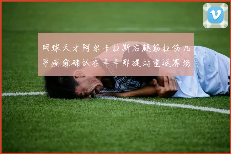 网球天才阿尔卡拉斯右腿筋拉伤几乎痊愈确认在辛辛那提站重返赛场
