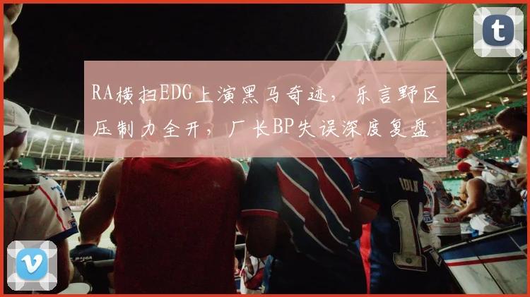 RA横扫EDG上演黑马奇迹，乐言野区压制力全开，厂长BP失误深度复盘