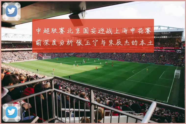 中超联赛北京国安迎战上海申花赛前深度分析 张玉宁与朱辰杰的本土锋卫对决成为关键看点