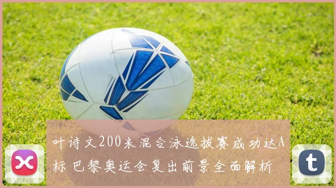 叶诗文200米混合泳选拔赛成功达A标 巴黎奥运会复出前景全面解析
