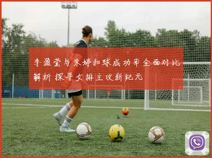 李盈莹与朱婷扣球成功率全面对比解析 探寻女排主攻新纪元