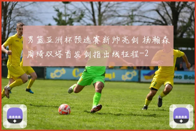 男篮亚洲杯预选赛新帅亮剑 杨瀚森周琦双塔首发剑指出线征程