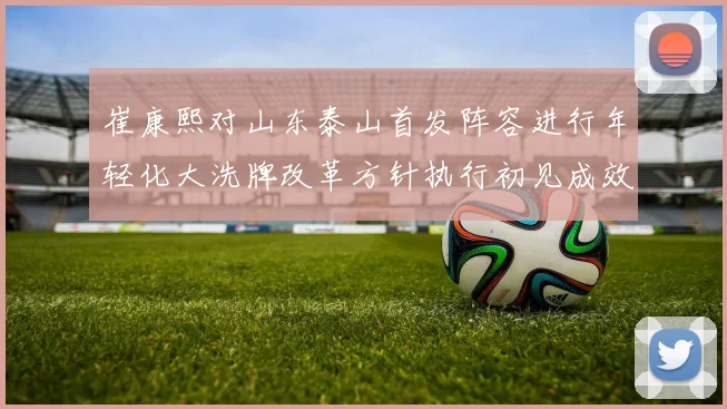 崔康熙对山东泰山首发阵容进行年轻化大洗牌改革方针执行初见成效年轻球员迎来爆发