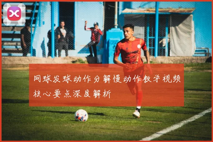 网球发球动作分解慢动作教学视频核心要点深度解析