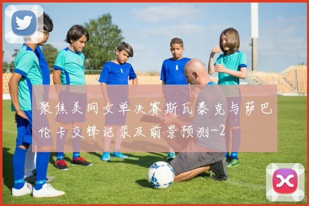 聚焦美网女单决赛斯瓦泰克与萨巴伦卡交锋记录及前景预测