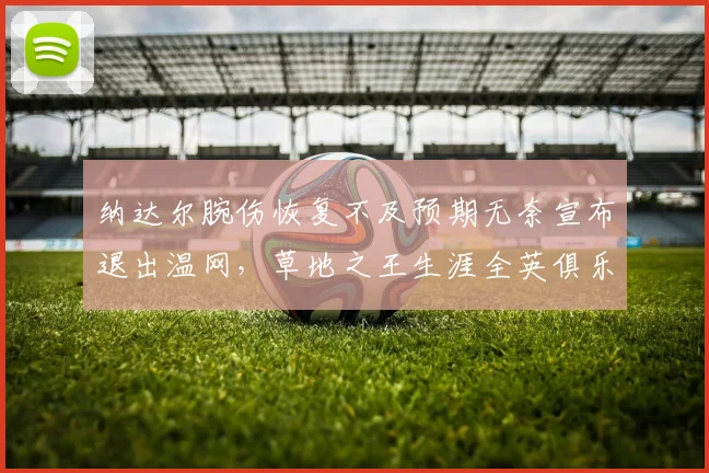 纳达尔腕伤恢复不及预期无奈宣布退出温网，草地之王生涯全英俱乐部最后一战成疑