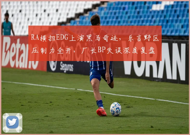 RA横扫EDG上演黑马奇迹，乐言野区压制力全开，厂长BP失误深度复盘