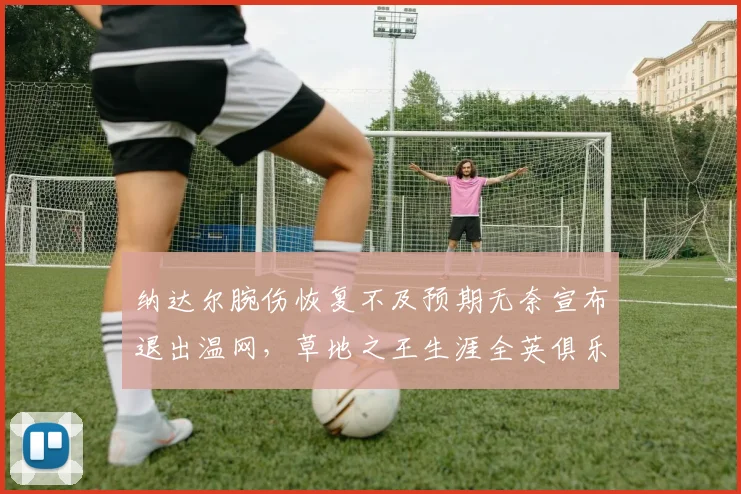 纳达尔腕伤恢复不及预期无奈宣布退出温网，草地之王生涯全英俱乐部最后一战成疑