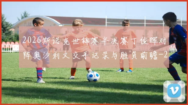 2026斯诺克世锦赛半决赛丁俊晖对阵奥沙利文交手记录与胜负前瞻