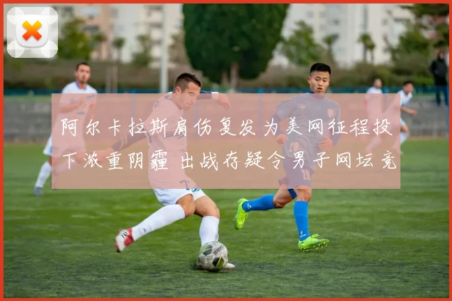 阿尔卡拉斯肩伤复发为美网征程投下浓重阴霾 出战存疑令男子网坛竞争格局再添变数
