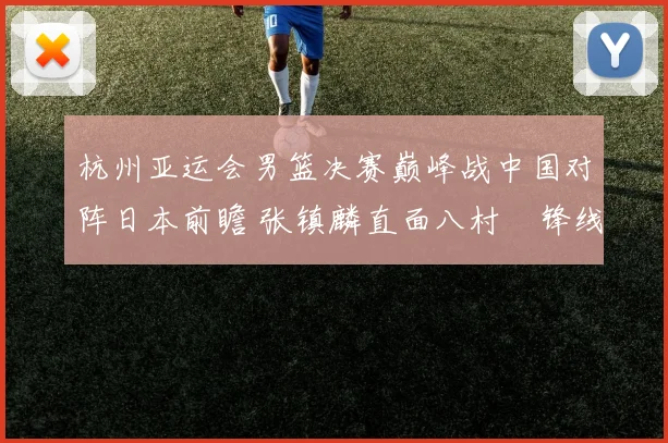 杭州亚运会男篮决赛巅峰战中国对阵日本前瞻 张镇麟直面八村塁锋线王牌对决全解析