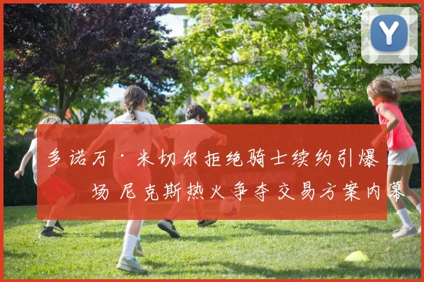 多诺万·米切尔拒绝骑士续约引爆市场 尼克斯热火争夺交易方案内幕全面解析