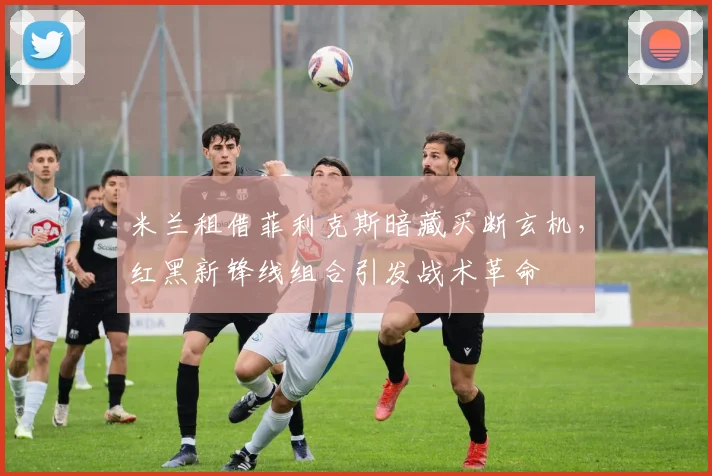 米兰租借菲利克斯暗藏买断玄机，红黑新锋线组合引发战术革命