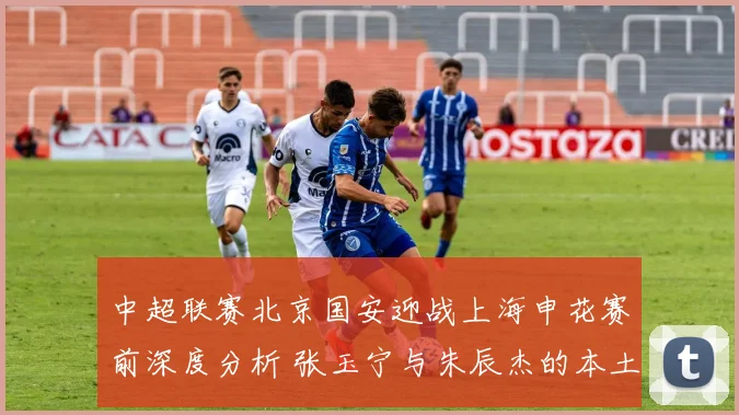中超联赛北京国安迎战上海申花赛前深度分析 张玉宁与朱辰杰的本土锋卫对决成为关键看点