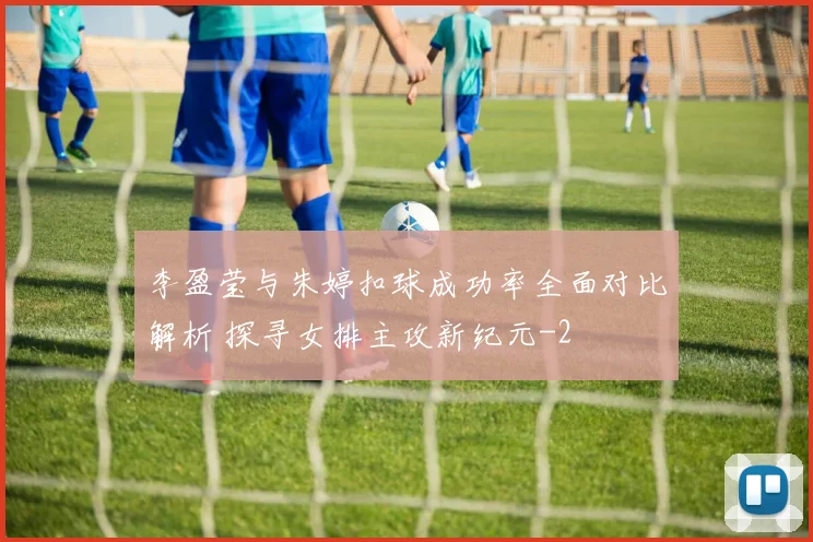 李盈莹与朱婷扣球成功率全面对比解析 探寻女排主攻新纪元