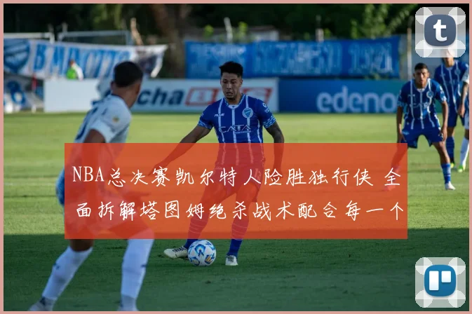 NBA总决赛凯尔特人险胜独行侠 全面拆解塔图姆绝杀战术配合每一个瞬间