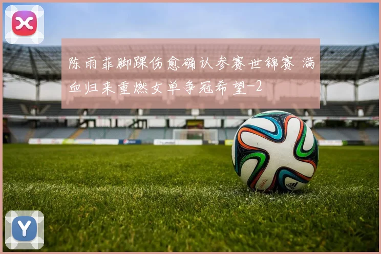 陈雨菲脚踝伤愈确认参赛世锦赛 满血归来重燃女单争冠希望