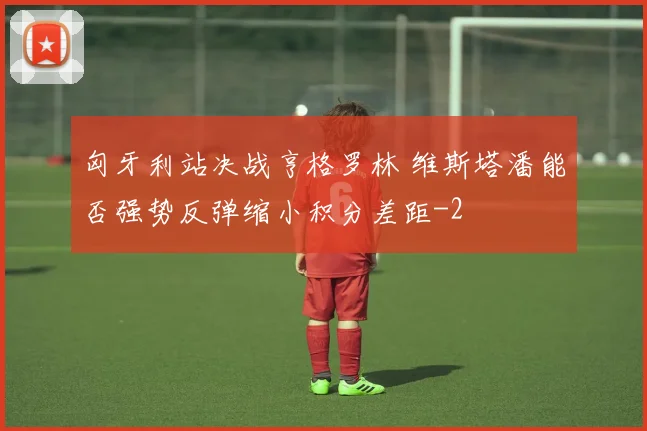 匈牙利站决战亨格罗林 维斯塔潘能否强势反弹缩小积分差距